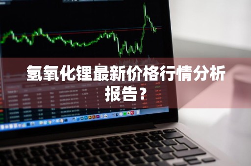 氢氧化锂最新价格行情分析报告？