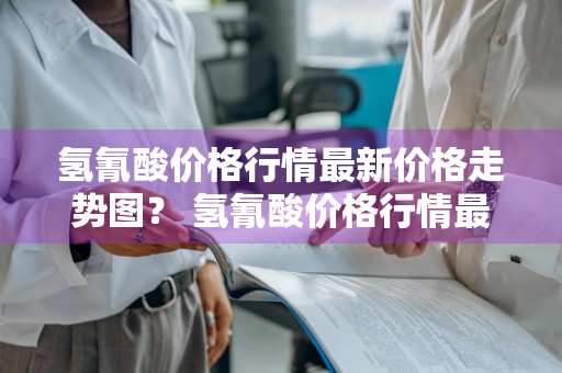 氢氰酸价格行情最新价格走势图？ 氢氰酸价格行情最新价格走势图表