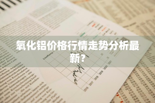 氧化铝价格行情走势分析最新？