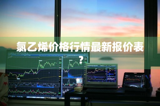 氯乙烯价格行情最新报价表？