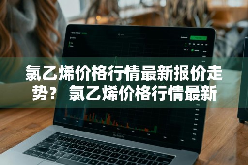 氯乙烯价格行情最新报价走势？ 氯乙烯价格行情最新报价走势图