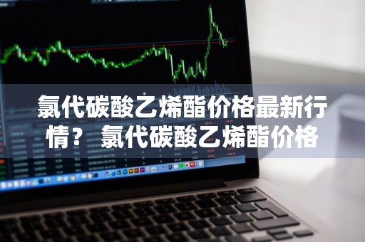 氯代碳酸乙烯酯价格最新行情？ 氯代碳酸乙烯酯价格最新行情