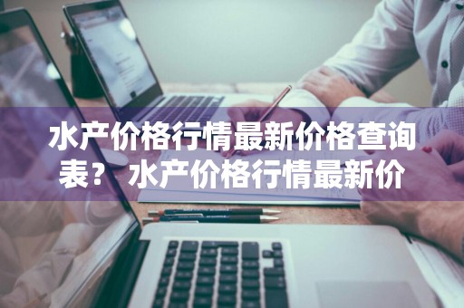 水产价格行情最新价格查询表？ 水产价格行情最新价格查询表图片