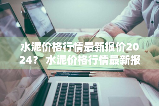 水泥价格行情最新报价2024？ 水泥价格行情最新报价2024年