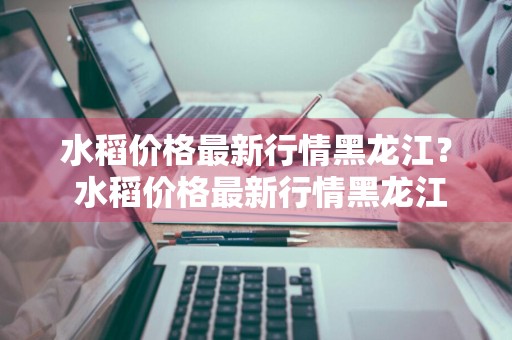 水稻价格最新行情黑龙江？ 水稻价格最新行情黑龙江