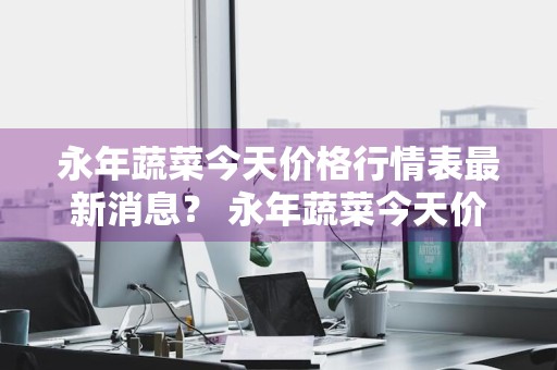 永年蔬菜今天价格行情表最新消息？ 永年蔬菜今天价格行情表最新消息图片