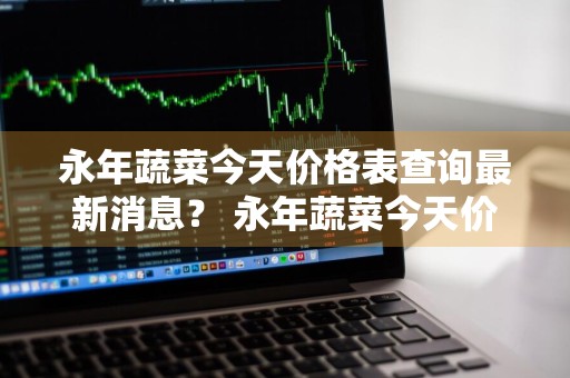 永年蔬菜今天价格表查询最新消息？ 永年蔬菜今天价格表查询最新消息图片