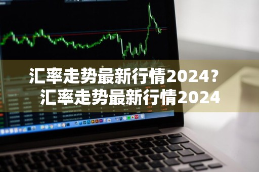 汇率走势最新行情2024？ 汇率走势最新行情2024