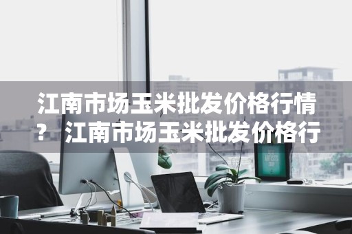 江南市场玉米批发价格行情？ 江南市场玉米批发价格行情