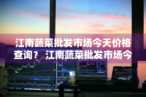 江南蔬菜批发市场今天价格查询？ 江南蔬菜批发市场今天价格查询表