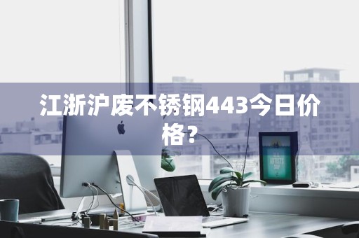 江浙沪废不锈钢443今日价格？