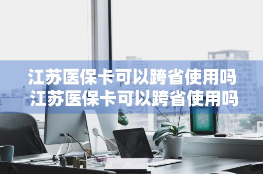 江苏医保卡可以跨省使用吗 江苏医保卡可以跨省使用吗现在