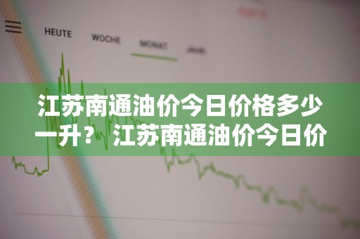 江苏南通油价今日价格多少一升？ 江苏南通油价今日价格多少一升油