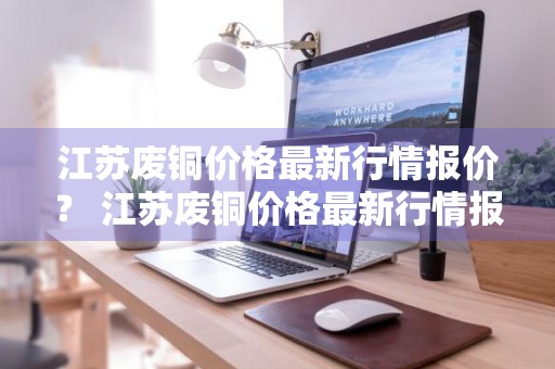 江苏废铜价格最新行情报价？ 江苏废铜价格最新行情报价