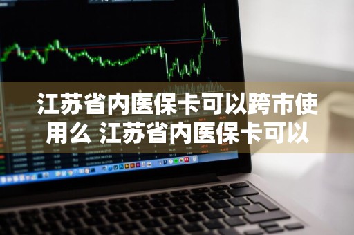 江苏省内医保卡可以跨市使用么 江苏省内医保卡可以跨市使用么门诊