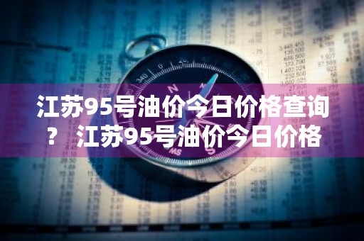 江苏95号油价今日价格查询？ 江苏95号油价今日价格查询表