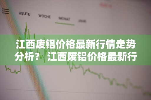 江西废铝价格最新行情走势分析？ 江西废铝价格最新行情走势分析图