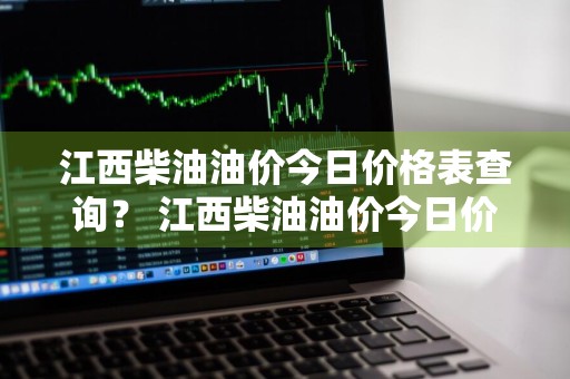 江西柴油油价今日价格表查询？ 江西柴油油价今日价格表查询最新