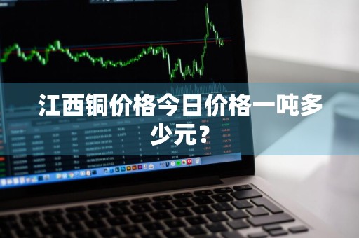 江西铜价格今日价格一吨多少元？