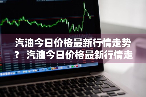 汽油今日价格最新行情走势？ 汽油今日价格最新行情走势图