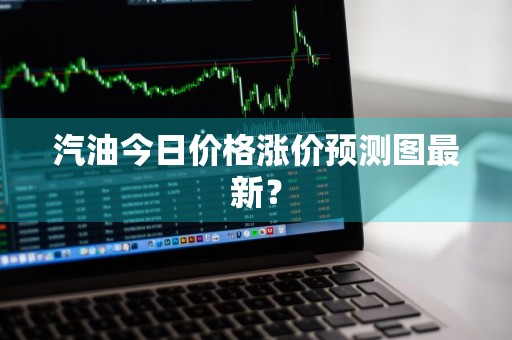 汽油今日价格涨价预测图最新？