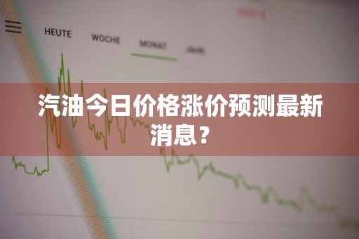 汽油今日价格涨价预测最新消息？