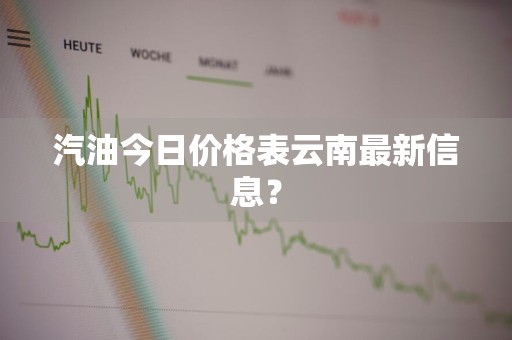 汽油今日价格表云南最新信息？