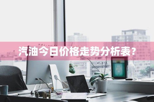 汽油今日价格走势分析表？