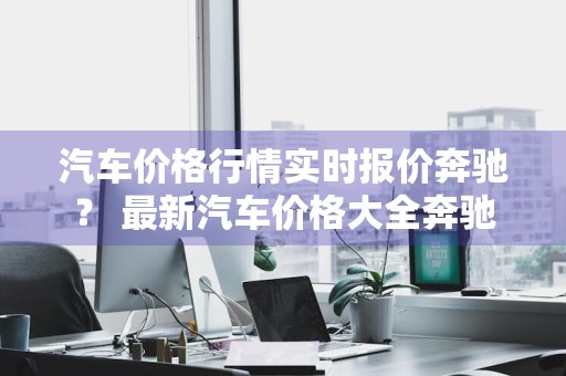 汽车价格行情实时报价奔驰？ 最新汽车价格大全奔驰