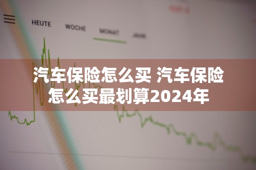 汽车保险怎么买 汽车保险怎么买最划算2024年