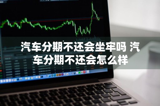 汽车分期不还会坐牢吗 汽车分期不还会怎么样