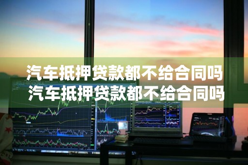 汽车抵押贷款都不给合同吗 汽车抵押贷款都不给合同吗怎么办