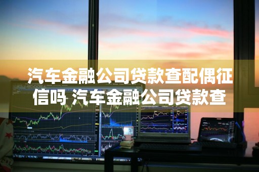 汽车金融公司贷款查配偶征信吗 汽车金融公司贷款查配偶征信吗有影响吗
