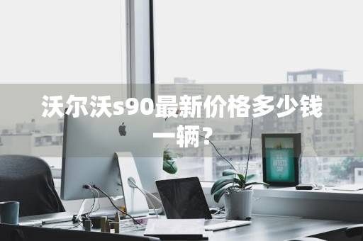 沃尔沃s90最新价格多少钱一辆？