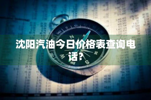 沈阳汽油今日价格表查询电话？