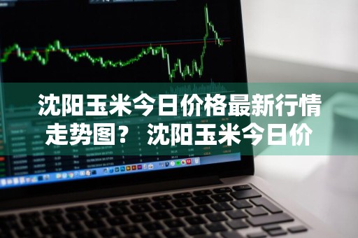 沈阳玉米今日价格最新行情走势图？ 沈阳玉米今日价格最新行情走势图表