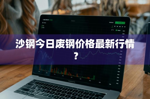 沙钢今日废钢价格最新行情？