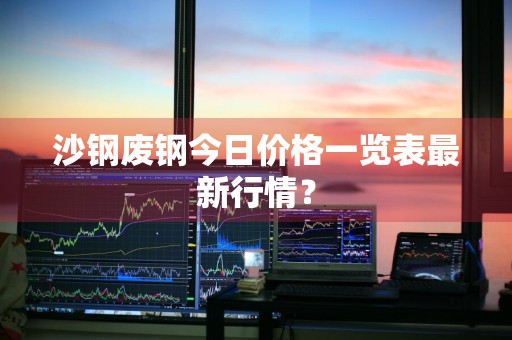 沙钢废钢今日价格一览表最新行情？