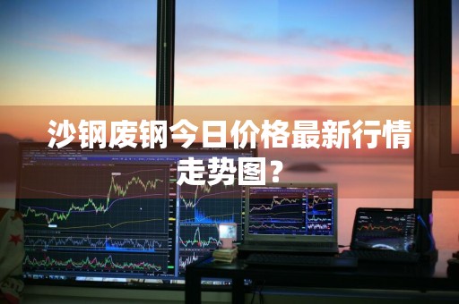 沙钢废钢今日价格最新行情走势图？
