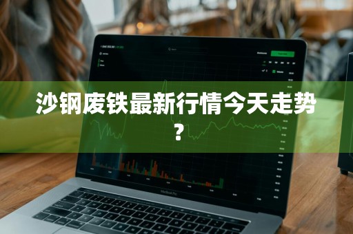 沙钢废铁最新行情今天走势？