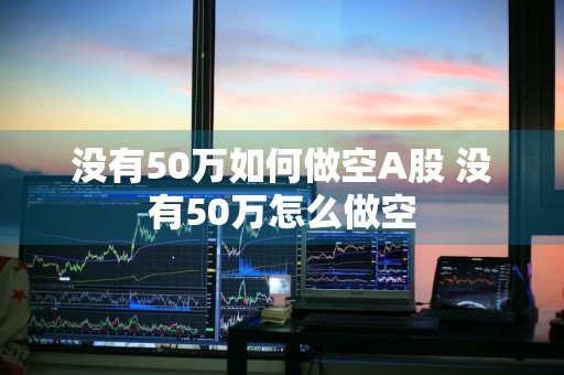 没有50万如何做空A股 没有50万怎么做空