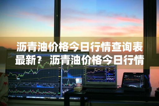 沥青油价格今日行情查询表最新？ 沥青油价格今日行情查询表最新消息