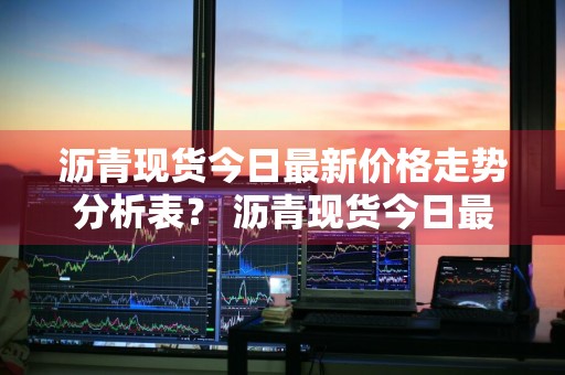沥青现货今日最新价格走势分析表？ 沥青现货今日最新价格走势分析表格