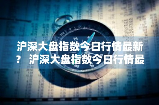 沪深大盘指数今日行情最新？ 沪深大盘指数今日行情最新消息
