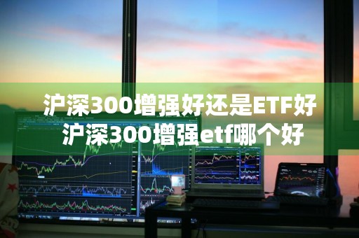 沪深300增强好还是ETF好 沪深300增强etf哪个好