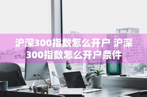 沪深300指数怎么开户 沪深300指数怎么开户条件