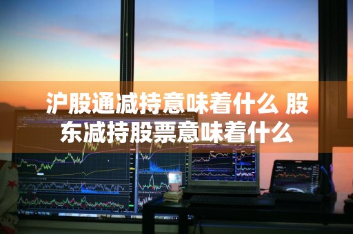 沪股通减持意味着什么 股东减持股票意味着什么
