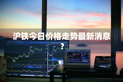 沪铁今日价格走势最新消息？