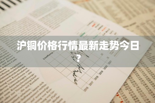 沪铜价格行情最新走势今日？