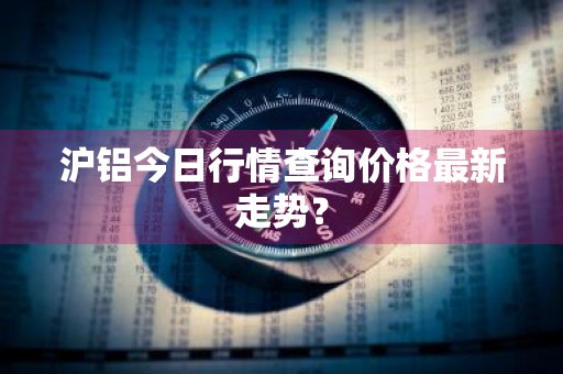 沪铝今日行情查询价格最新走势?